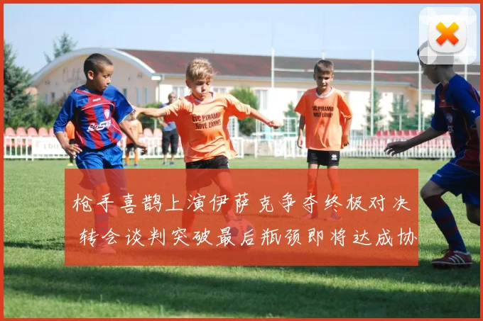 枪手喜鹊上演伊萨克争夺终极对决 转会谈判突破最后瓶颈即将达成协议