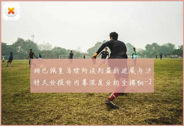 姆巴佩皇马续约谈判最新进展与沙特天价报价内幕深度分析全揭秘