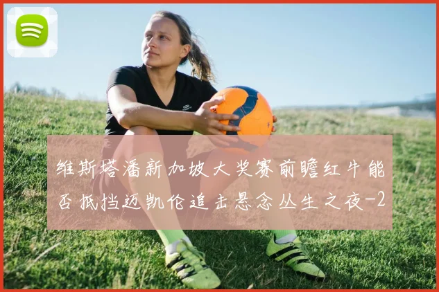 维斯塔潘新加坡大奖赛前瞻红牛能否抵挡迈凯伦追击悬念丛生之夜
