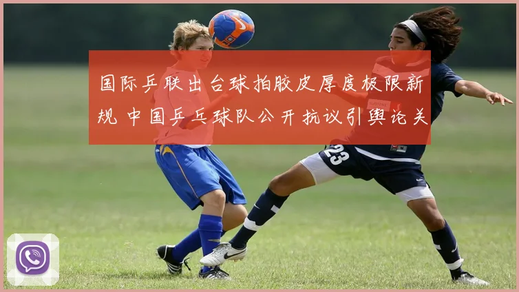 国际乒联出台球拍胶皮厚度极限新规 中国乒乓球队公开抗议引舆论关注