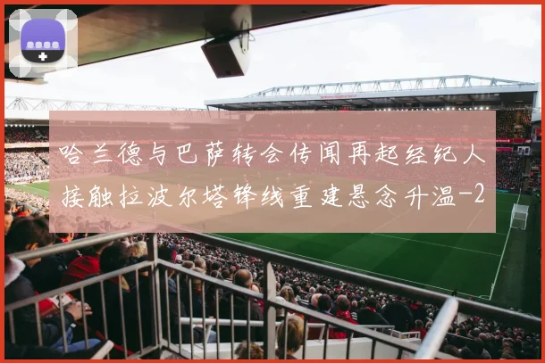 哈兰德与巴萨转会传闻再起经纪人接触拉波尔塔锋线重建悬念升温
