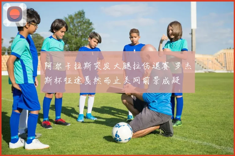阿尔卡拉斯突发大腿拉伤退赛 罗杰斯杯征途戛然而止美网前景成疑