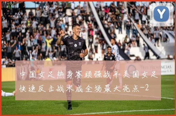 中国女足热身赛顽强战平美国女足快速反击战术成全场最大亮点