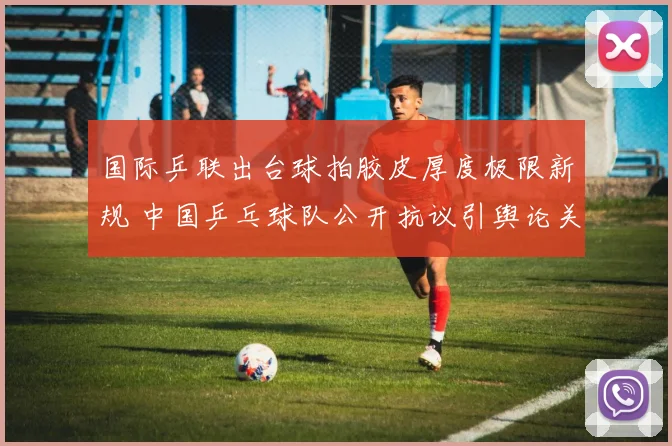 国际乒联出台球拍胶皮厚度极限新规 中国乒乓球队公开抗议引舆论关注