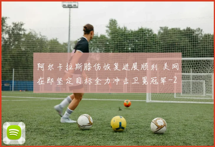 阿尔卡拉斯膝伤恢复进展顺利 美网在即坚定目标全力冲击卫冕冠军