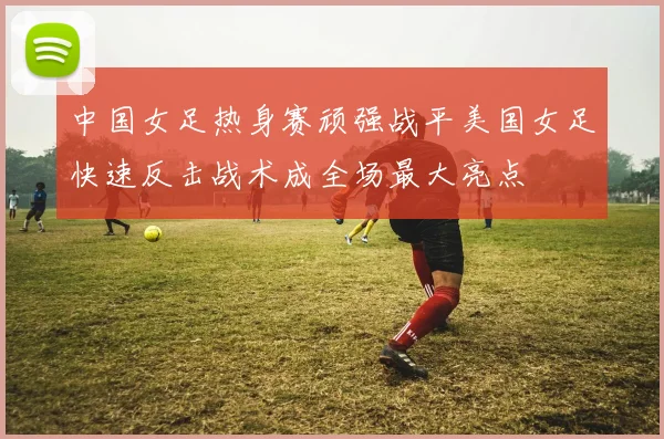 中国女足热身赛顽强战平美国女足快速反击战术成全场最大亮点