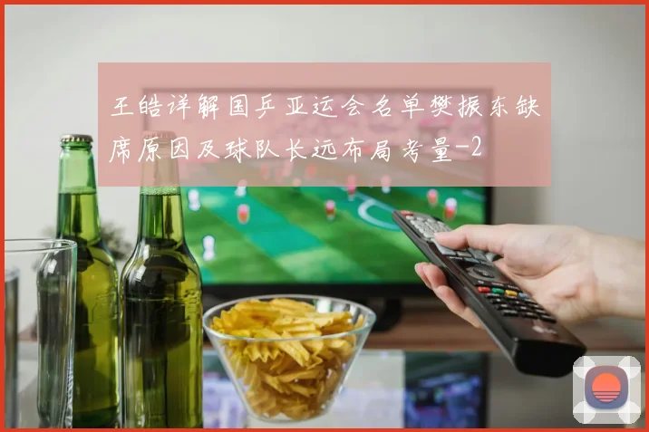 王皓详解国乒亚运会名单樊振东缺席原因及球队长远布局考量