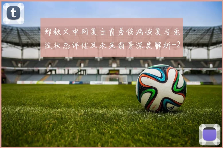 郑钦文中网复出首秀伤病恢复与竞技状态评估及未来前景深度解析
