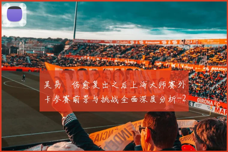 吴易昺伤愈复出之后上海大师赛外卡参赛前景与挑战全面深度分析