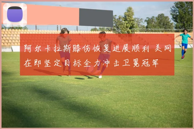 阿尔卡拉斯膝伤恢复进展顺利 美网在即坚定目标全力冲击卫冕冠军