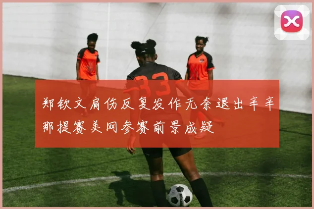 郑钦文肩伤反复发作无奈退出辛辛那提赛美网参赛前景成疑