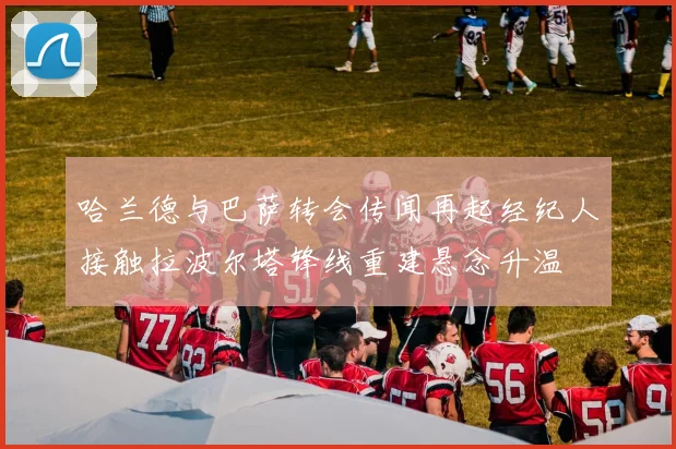 哈兰德与巴萨转会传闻再起经纪人接触拉波尔塔锋线重建悬念升温