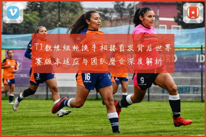T1教练组轮换李相赫首发背后世界赛版本适应与团队磨合深度解析