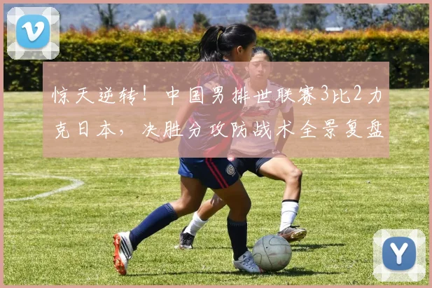 惊天逆转!中国男排世联赛3比2力克日本,决胜分攻防战术全景复盘