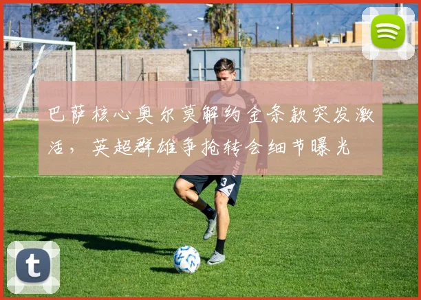 巴萨核心奥尔莫解约金条款突发激活，英超群雄争抢转会细节曝光