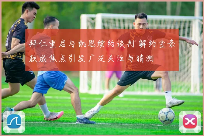 拜仁重启与凯恩续约谈判 解约金条款成焦点引发广泛关注与猜测