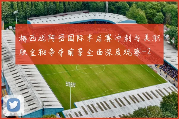 梅西迈阿密国际季后赛冲刺与美职联金靴争夺前景全面深度观察