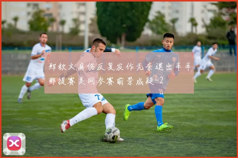 郑钦文肩伤反复发作无奈退出辛辛那提赛美网参赛前景成疑