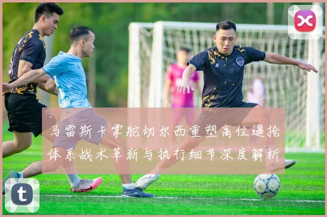 马雷斯卡掌舵切尔西重塑高位逼抢体系战术革新与执行细节深度解析