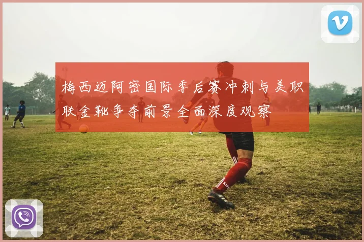 梅西迈阿密国际季后赛冲刺与美职联金靴争夺前景全面深度观察