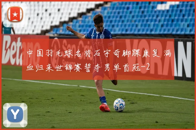 中国羽毛球名将石宇奇脚踝康复 满血归来世锦赛誓夺男单首冠