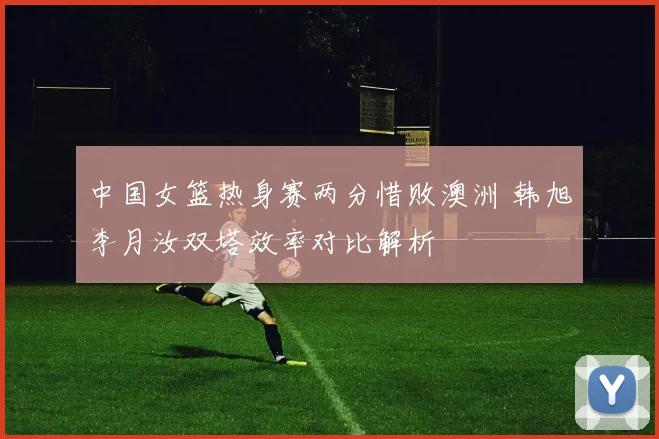 中国女篮热身赛两分惜败澳洲 韩旭李月汝双塔效率对比解析