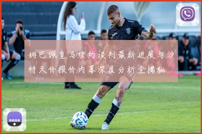 姆巴佩皇马续约谈判最新进展与沙特天价报价内幕深度分析全揭秘