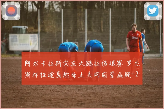 阿尔卡拉斯突发大腿拉伤退赛 罗杰斯杯征途戛然而止美网前景成疑