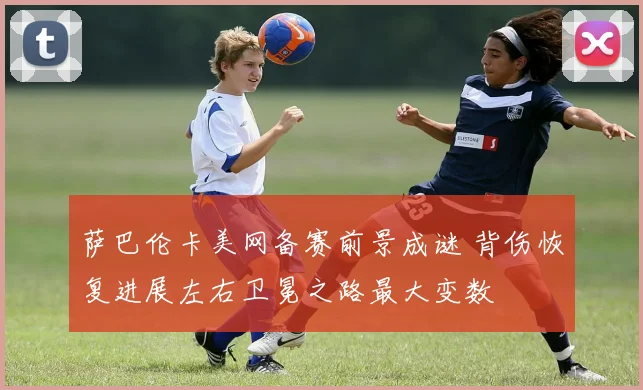 萨巴伦卡美网备赛前景成谜 背伤恢复进展左右卫冕之路最大变数