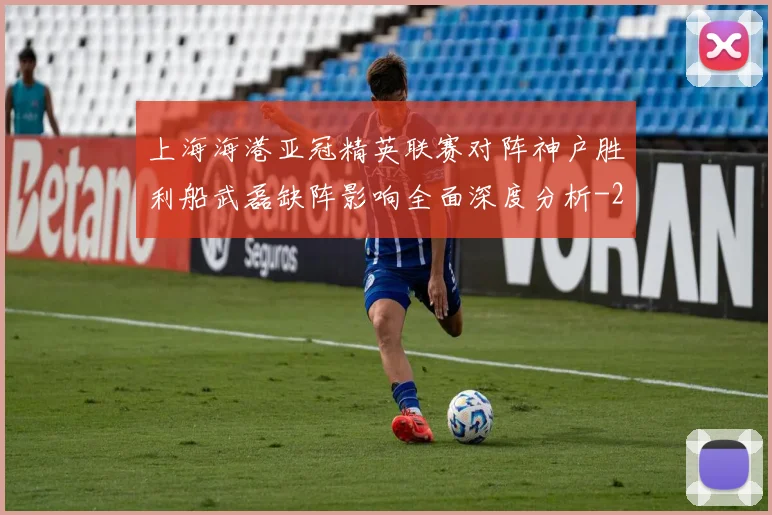 上海海港亚冠精英联赛对阵神户胜利船武磊缺阵影响全面深度分析