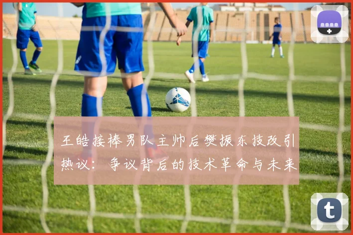 王皓接棒男队主帅后樊振东技改引热议:争议背后的技术革命与未来