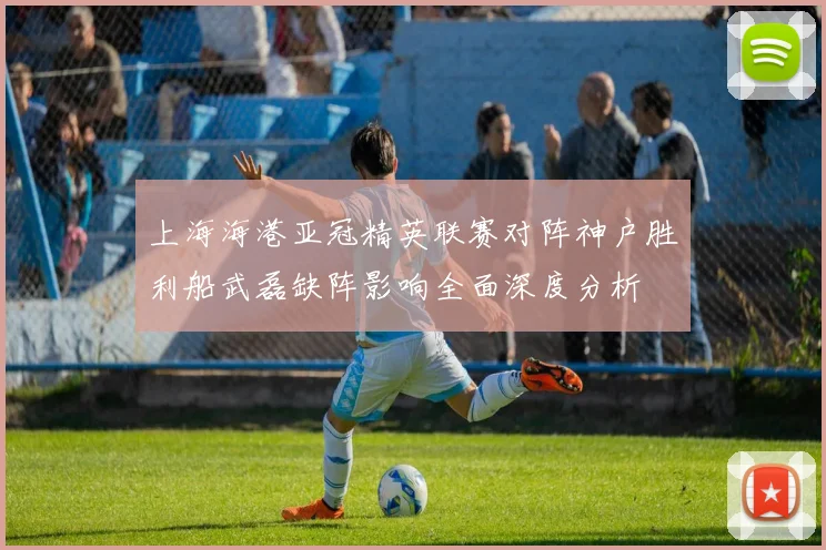上海海港亚冠精英联赛对阵神户胜利船武磊缺阵影响全面深度分析
