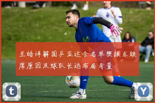 王皓详解国乒亚运会名单樊振东缺席原因及球队长远布局考量