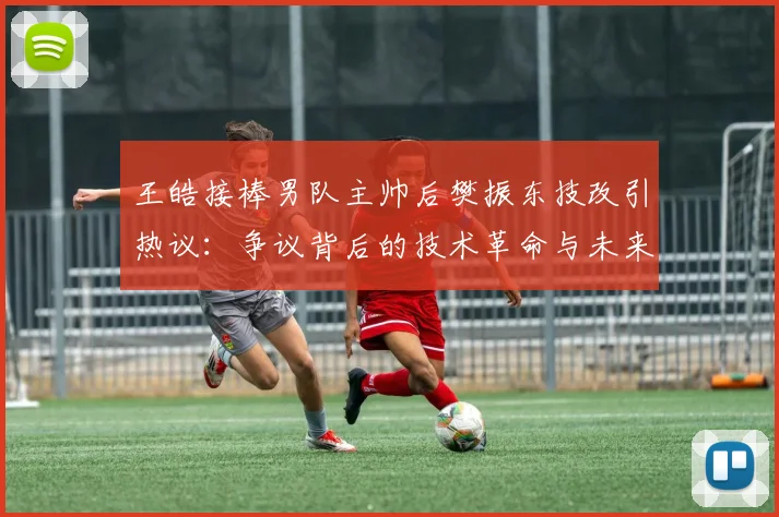 王皓接棒男队主帅后樊振东技改引热议：争议背后的技术革命与未来