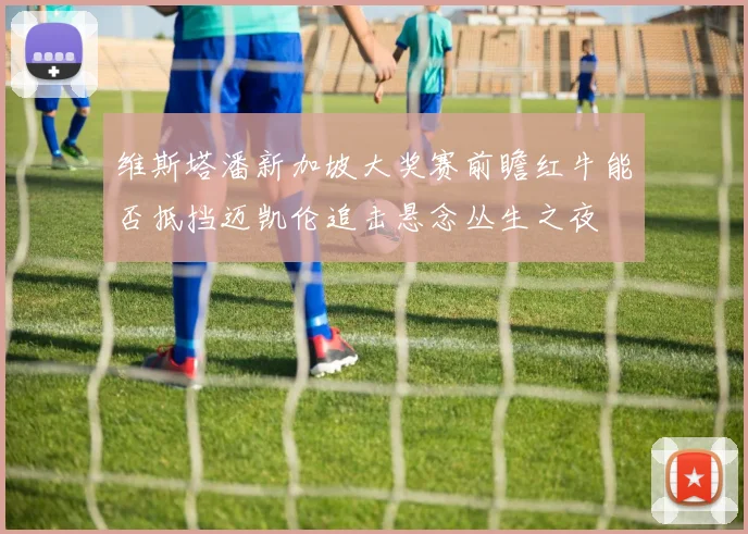维斯塔潘新加坡大奖赛前瞻红牛能否抵挡迈凯伦追击悬念丛生之夜