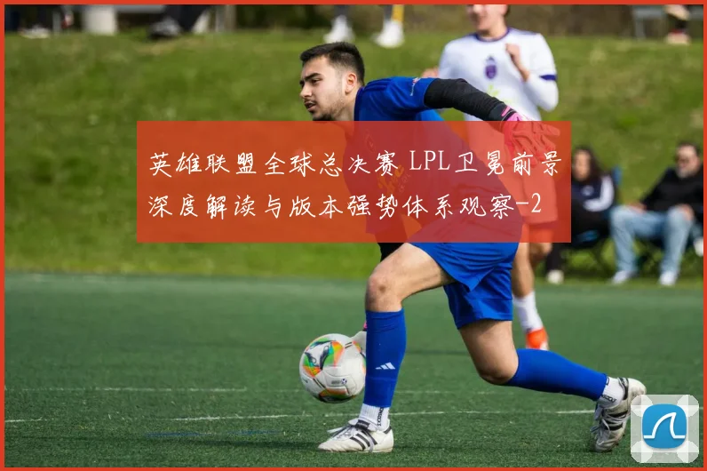 英雄联盟全球总决赛 LPL卫冕前景深度解读与版本强势体系观察