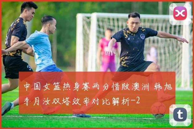 中国女篮热身赛两分惜败澳洲 韩旭李月汝双塔效率对比解析