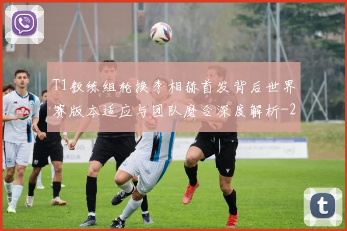 T1教练组轮换李相赫首发背后世界赛版本适应与团队磨合深度解析