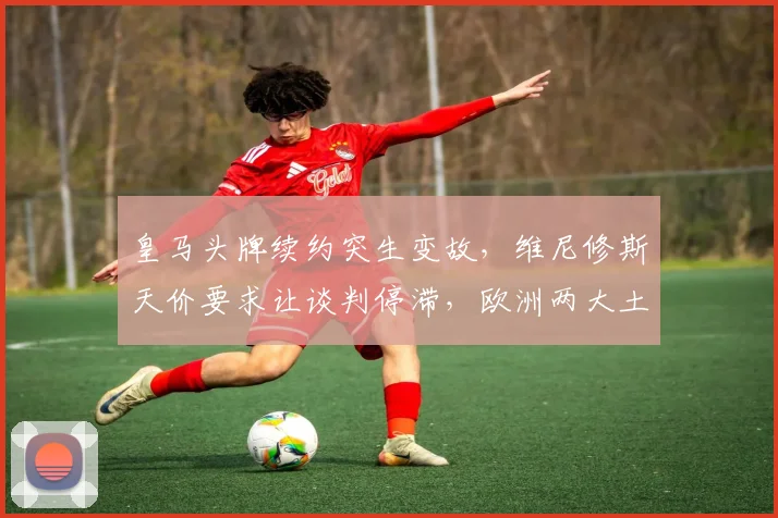 皇马头牌续约突生变故，维尼修斯天价要求让谈判停滞，欧洲两大土豪虎视眈眈
