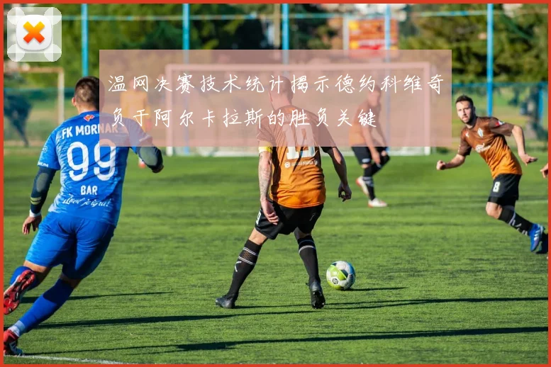 温网决赛技术统计揭示德约科维奇负于阿尔卡拉斯的胜负关键