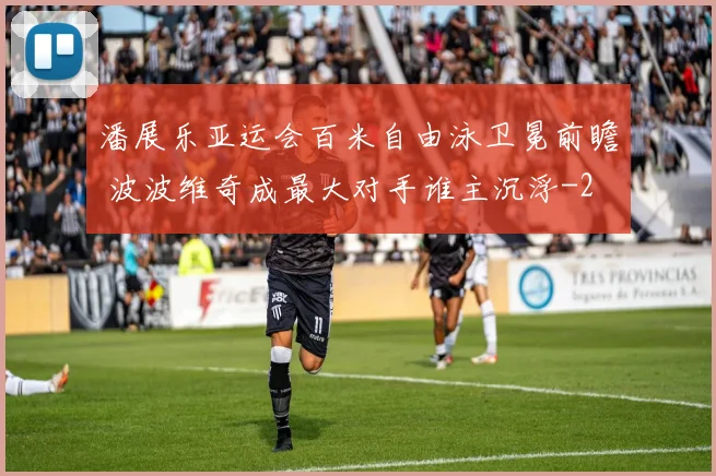 潘展乐亚运会百米自由泳卫冕前瞻 波波维奇成最大对手谁主沉浮